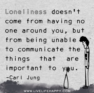Loneliness doesn't come form having no one around you, but from being unable to communicate the things that are important to you.